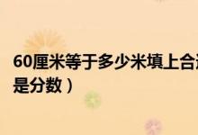 60厘米等于多少米填上合適的最簡(jiǎn)分?jǐn)?shù)（60厘米等于多少米是分?jǐn)?shù)）