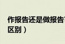 作報告還是做報告?（作報告和做報告有什么區(qū)別）