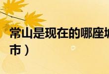 常山是現(xiàn)在的哪座城市（常山是現(xiàn)在的哪個城市）