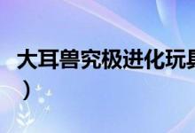 大耳獸究極進(jìn)化玩具（大耳獸究極進(jìn)化是什么）