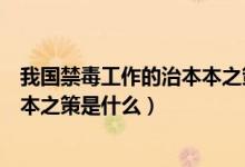 我國(guó)禁毒工作的治本本之策是什么（我國(guó)禁毒的基本知識(shí)治本之策是什么）