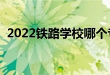 2022鐵路學(xué)校哪個專業(yè)好（就業(yè)前景如何）