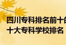 四川?？婆琶笆膶W(xué)校2021（2022年四川十大專科學(xué)校排名）
