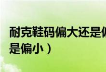 耐克鞋碼偏大還是偏?。涂说男a是偏大還是偏?。?class=