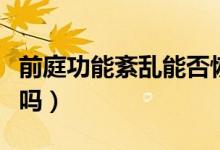 前庭功能紊亂能否恢復(fù)（前庭功能紊亂能治好嗎）