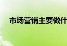 市場(chǎng)營(yíng)銷(xiāo)主要做什么工作（每天做什么）