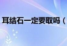耳結(jié)石一定要取嗎（耳結(jié)石一定要取出來(lái)嗎）