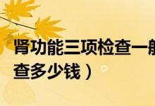腎功能三項檢查一般注意什么（腎功能三項檢查多少錢）