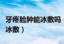 牙疼臉腫能冰敷嗎（因為牙疼臉腫了可不可以冰敷）