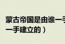蒙古帝國(guó)是由誰(shuí)一手創(chuàng)立的（蒙古帝國(guó)是由誰(shuí)一手建立的）