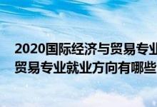 2020國際經(jīng)濟(jì)與貿(mào)易專業(yè)就業(yè)方向前景（2021國際經(jīng)濟(jì)與貿(mào)易專業(yè)就業(yè)方向有哪些）