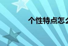 個(gè)性特點(diǎn)怎么填（個(gè)性特點(diǎn)）