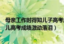 母親工作時(shí)得知兒子高考成績(jī)喜極而泣（幸福！的哥聽到女兒高考成績(jī)激動(dòng)落淚）