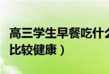 高三學生早餐吃什么好(高三學生早餐吃什么比較健康)