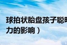 球拍狀胎盤孩子聰明嗎（球拍狀胎盤對(duì)孩子智力的影響）