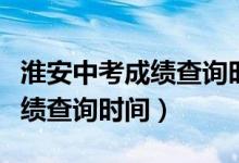 淮安中考成績查詢時(shí)間幾點(diǎn)公布（淮安中考成績查詢時(shí)間）