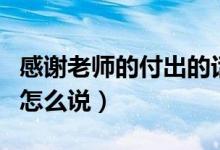 感謝老師的付出的話怎么說(shuō)（感謝老師的付出怎么說(shuō)）
