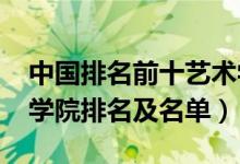 中國排名前十藝術(shù)學(xué)院（2022中國十大藝術(shù)學(xué)院排名及名單）