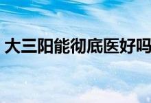 大三陽(yáng)能徹底醫(yī)好嗎（大三陽(yáng)能徹底治愈嗎）