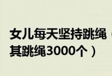 女兒每天堅持跳繩（媽媽為讓女兒長高每天逼其跳繩3000個）