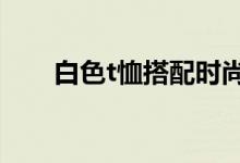 白色t恤搭配時(shí)尚感（時(shí)尚搭配介紹）