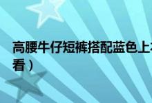 高腰牛仔短褲搭配藍(lán)色上衣（高腰短褲搭配什么藍(lán)色上衣好看）