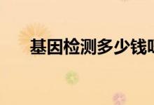 基因檢測(cè)多少錢呀（基因檢測(cè)多少錢）