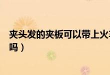 夾頭發(fā)的夾板可以帶上火車嗎（夾頭發(fā)的夾板可以帶上飛機(jī)嗎）