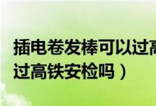 插電卷發(fā)棒可以過(guò)高鐵安檢嗎（插電卷發(fā)棒能過(guò)高鐵安檢嗎）