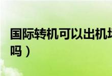 國際轉(zhuǎn)機(jī)可以出機(jī)場么（國際轉(zhuǎn)機(jī)可以出機(jī)場嗎）