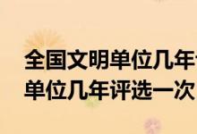 全國文明單位幾年評(píng)選一次2020（全國文明單位幾年評(píng)選一次）