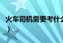 火車司機(jī)需要考什么（火車司機(jī)需要考什么證）
