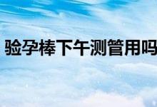 驗孕棒下午測管用嗎（驗孕棒下午測準(zhǔn)不準(zhǔn)）