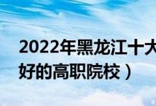 2022年黑龍江十大?？茖W(xué)校排名（黑龍江最好的高職院校）