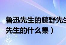 魯迅先生的藤野先生原文（藤野先生選自魯迅先生的什么集）