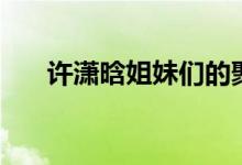 許瀟晗姐妹們的聚會(huì)（許瀟晗哪里人）