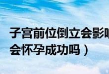 子宮前位倒立會(huì)影響懷孕嗎（子宮后位倒立就會(huì)懷孕成功嗎）