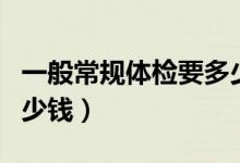 一般常規(guī)體檢要多少費(fèi)用（一般常規(guī)體檢要多少錢）