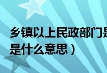 鄉(xiāng)鎮(zhèn)以上民政部門(mén)是什么意思（鄉(xiāng)鎮(zhèn)民政部門(mén)是什么意思）