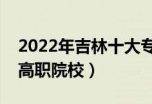 2022年吉林十大?？茖W(xué)校排名（吉林最好的高職院校）
