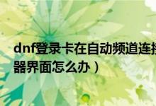 dnf登錄卡在自動頻道連接（DNF更新后卡在正在連接服務器界面怎么辦）
