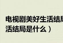 電視劇美好生活結(jié)局劇情介紹（電視劇美好生活結(jié)局是什么）