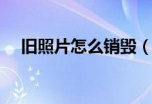 舊照片怎么銷毀(舊照片怎么銷毀為宜)