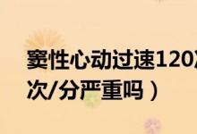 竇性心動(dòng)過速120次/分（竇性心動(dòng)過速110次/分嚴(yán)重嗎）