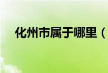 化州市屬于哪里（化州市屬于哪個省份）