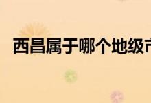 西昌屬于哪個(gè)地級(jí)市（西昌屬于哪個(gè)省份）
