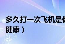 多久打一次飛機(jī)是健康的（多久打一次飛機(jī)才健康）