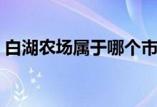 白湖農(nóng)場(chǎng)屬于哪個(gè)市（白湖農(nóng)場(chǎng)屬于哪個(gè)市）