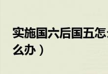 實(shí)施國(guó)六后國(guó)五怎么辦?（實(shí)施國(guó)六后國(guó)五怎么辦）