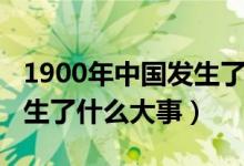 1900年中國(guó)發(fā)生了什么疾?。?900年中國(guó)發(fā)生了什么大事）